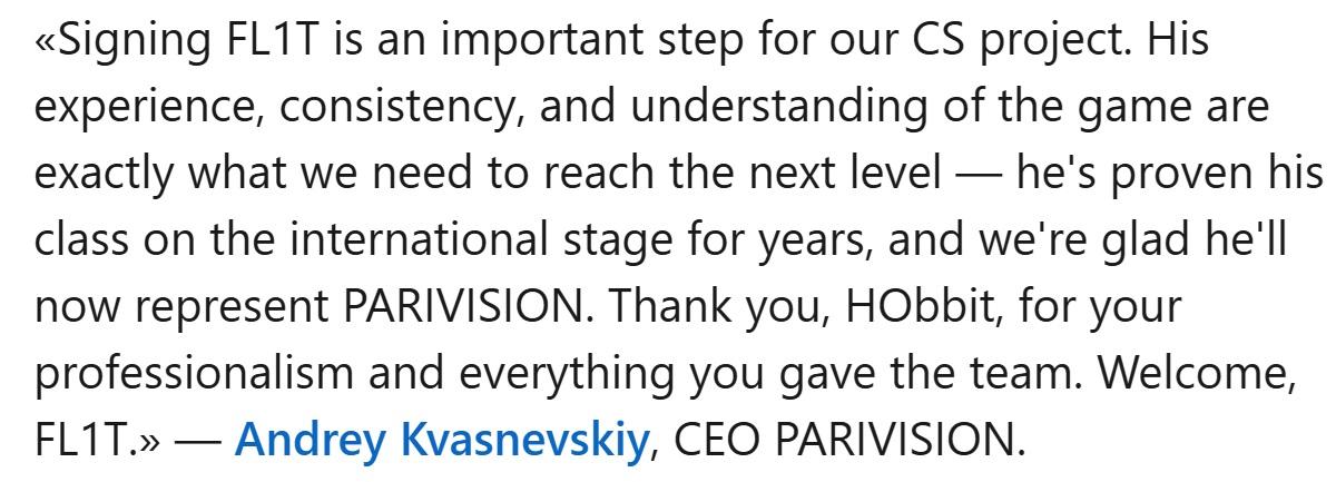  Linkedin post captioned «Signing FL1T is an important step for our CS project. His experience, consistency, and understanding of the game are exactly what we need to reach the next level — he's proven his class on the international stage for years, and we're glad he'll now represent PARIVISION. Thank you, HObbit, for your professionalism and everything you gave the team. Welcome, FL1T.» — Andrey Kvasnevskiy, CEO PARIVISION.