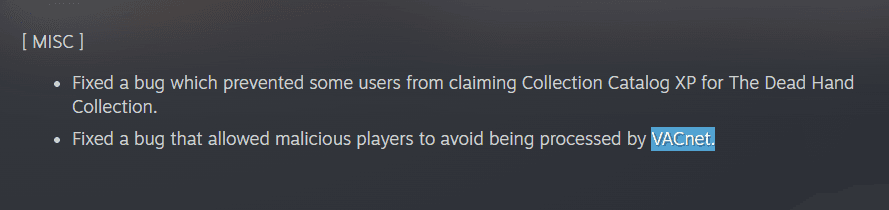 Text: [ MISC ]  Fixed a bug which prevented some users from claiming Collection Catalog XP for The Dead Hand Collection.  Fixed a bug that allowed malicious players to avoid being processed by VACnet.